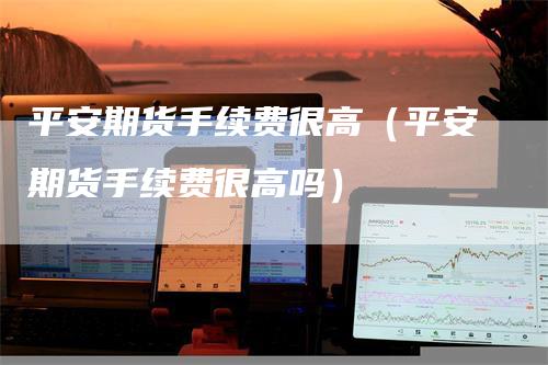 平安期货手续费很高（平安期货手续费很高吗）