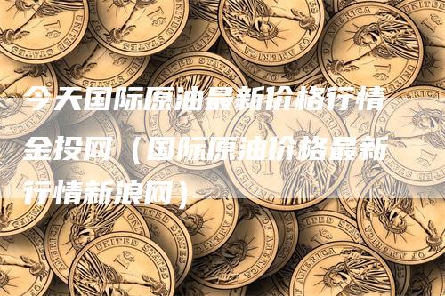 今天国际原油最新价格行情金投网（国际原油价格最新行情新浪网）