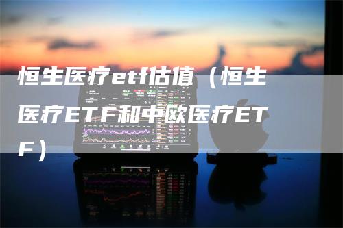 恒生医疗etf估值（恒生医疗ETF和中欧医疗ETF）