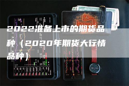 2022准备上市的期货品种（2020年期货大行情品种）